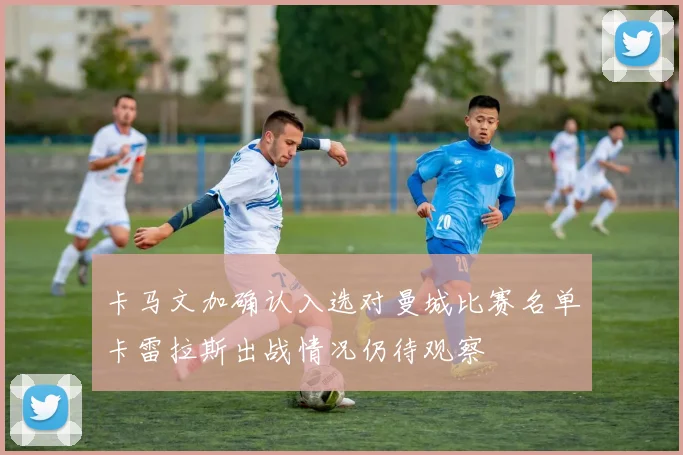 卡马文加确认入选对曼城比赛名单卡雷拉斯出战情况仍待观察