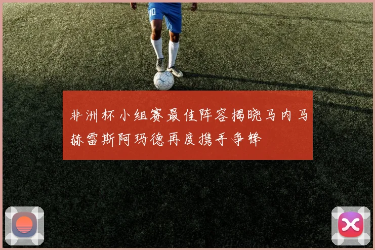 非洲杯小组赛最佳阵容揭晓马内马赫雷斯阿玛德再度携手争锋