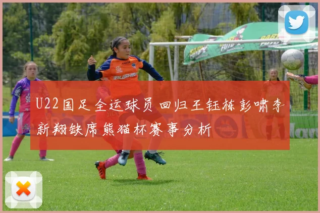 U22国足全运球员回归王钰栋彭啸李新翔缺席熊猫杯赛事分析