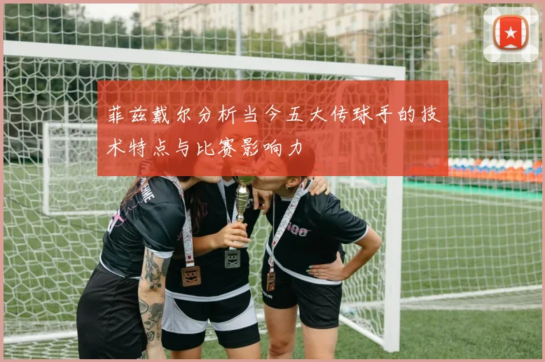 菲兹戴尔分析当今五大传球手的技术特点与比赛影响力