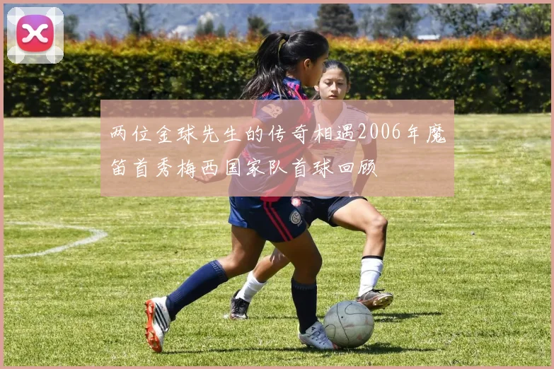 两位金球先生的传奇相遇2006年魔笛首秀梅西国家队首球回顾