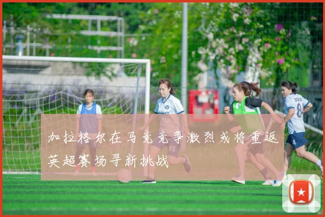 加拉格尔在马竞竞争激烈或将重返英超赛场寻新挑战