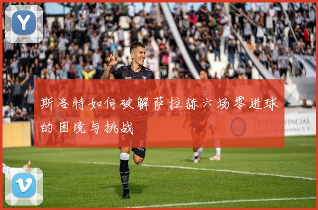 斯洛特如何破解萨拉赫六场零进球的困境与挑战