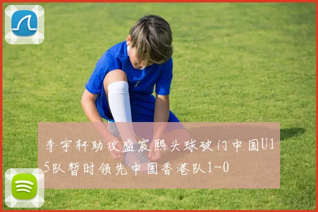 李宇轩助攻盛宸熙头球破门中国U15队暂时领先中国香港队1-0