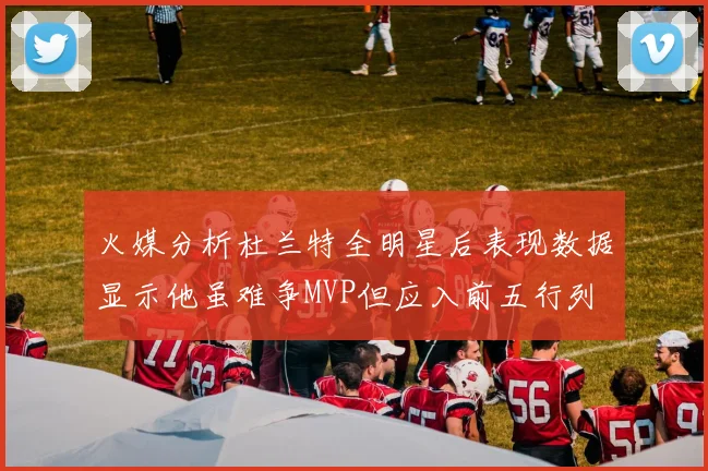 火媒分析杜兰特全明星后表现数据显示他虽难争MVP但应入前五行列