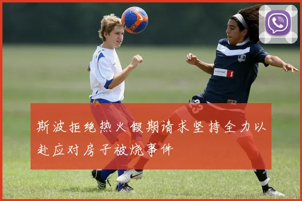 斯波拒绝热火假期请求坚持全力以赴应对房子被烧事件