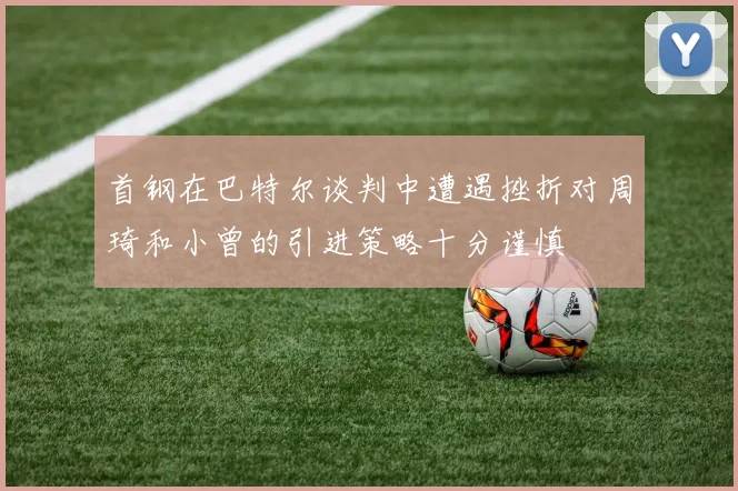 首钢在巴特尔谈判中遭遇挫折对周琦和小曾的引进策略十分谨慎