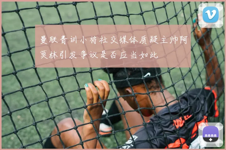 曼联青训小将社交媒体质疑主帅阿莫林引发争议是否应当如此