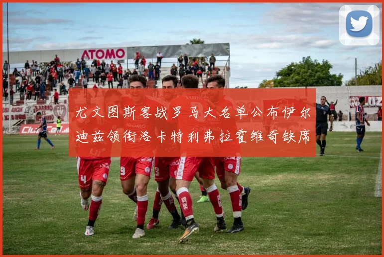 尤文图斯客战罗马大名单公布伊尔迪兹领衔洛卡特利弗拉霍维奇缺席