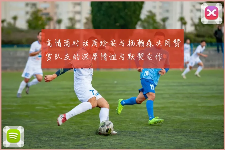 高情商对话周玲安与杨瀚森共同赞赏队友的深厚情谊与默契合作
