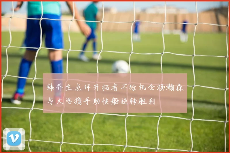 韩乔生点评开拓者不给机会杨瀚森与大洛携手助快船逆转胜利