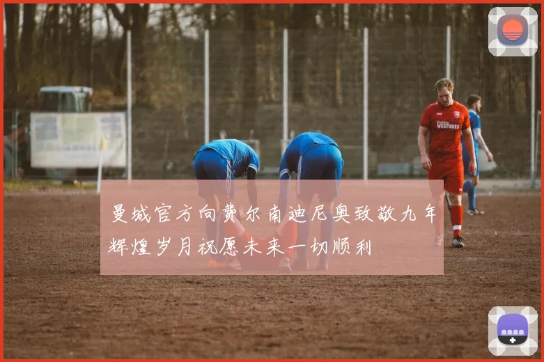 曼城官方向费尔南迪尼奥致敬九年辉煌岁月祝愿未来一切顺利