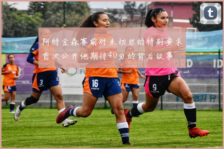 阿特金森赛前对米切尔的特别要求首次公开他期待40分的背后故事