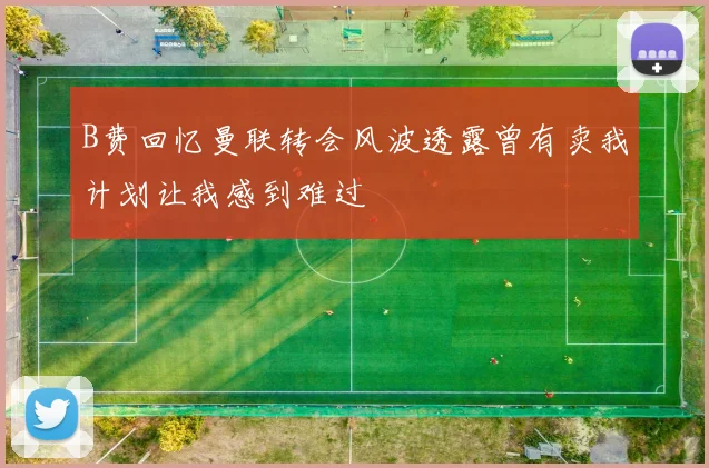 B费回忆曼联转会风波透露曾有卖我计划让我感到难过