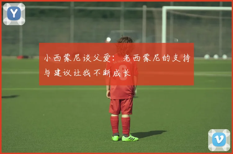 小西蒙尼谈父爱：老西蒙尼的支持与建议让我不断成长