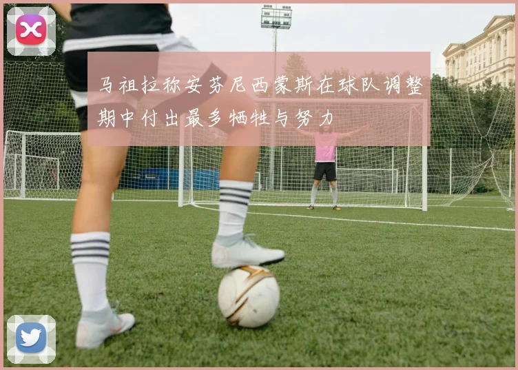 马祖拉称安芬尼西蒙斯在球队调整期中付出最多牺牲与努力