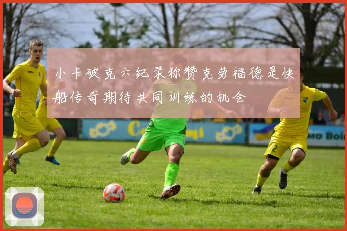小卡破克六纪录称赞克劳福德是快船传奇期待共同训练的机会