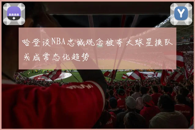 哈登谈NBA忠诚观念被夸大球星换队或成常态化趋势