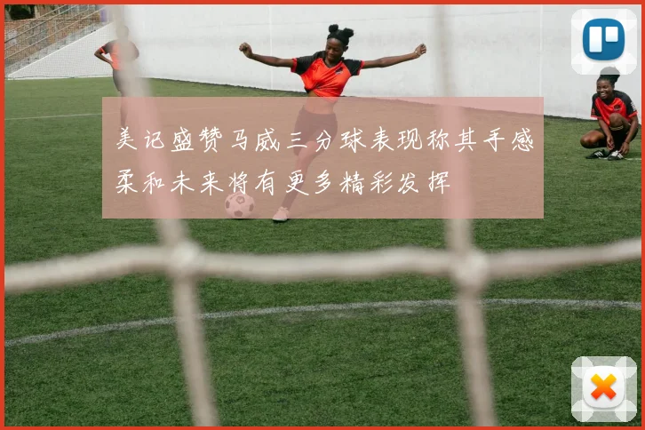 美记盛赞马威三分球表现称其手感柔和未来将有更多精彩发挥