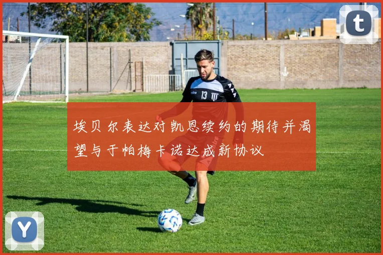 埃贝尔表达对凯恩续约的期待并渴望与于帕梅卡诺达成新协议