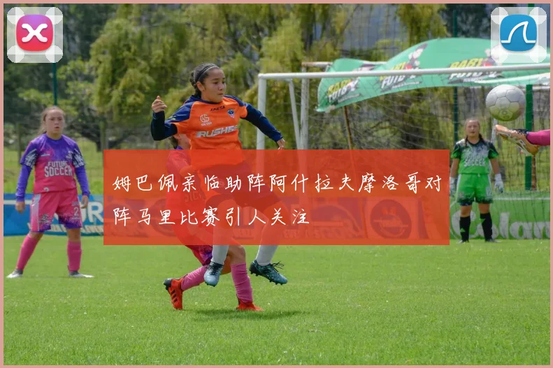 姆巴佩亲临助阵阿什拉夫摩洛哥对阵马里比赛引人关注
