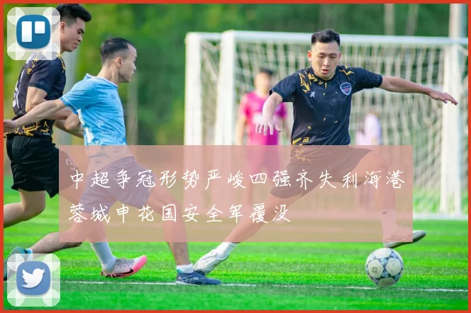 中超争冠形势严峻四强齐失利海港蓉城申花国安全军覆没