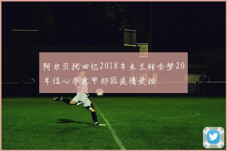 阿尔贝托回忆2018年米兰转会梦20年信心夺意甲却因疫情受挫