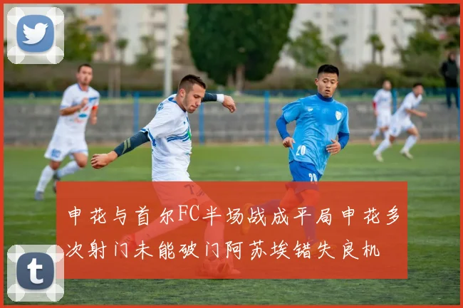 申花与首尔FC半场战成平局申花多次射门未能破门阿苏埃错失良机