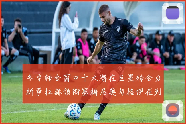 冬季转会窗口十大潜在巨星转会分析萨拉赫领衔塞梅尼奥与格伊在列