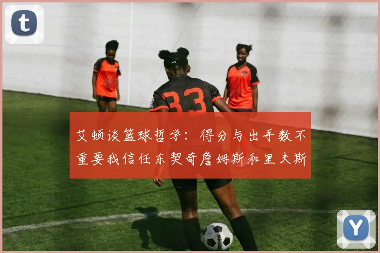艾顿谈篮球哲学：得分与出手数不重要我信任东契奇詹姆斯和里夫斯的能力