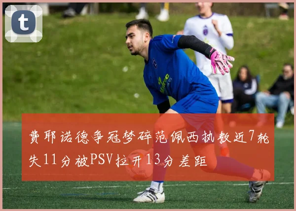 费耶诺德争冠梦碎范佩西执教近7轮失11分被PSV拉开13分差距