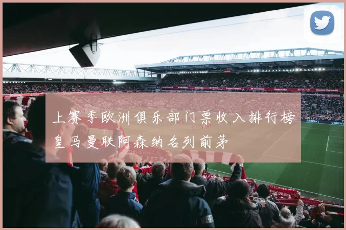 上赛季欧洲俱乐部门票收入排行榜皇马曼联阿森纳名列前茅